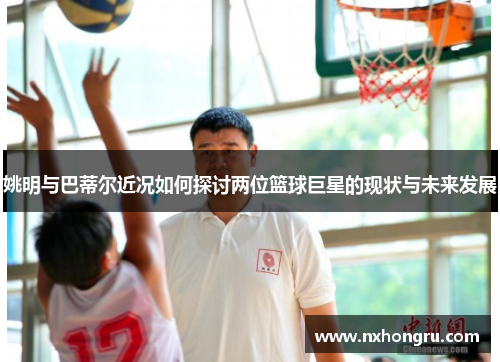 姚明与巴蒂尔近况如何探讨两位篮球巨星的现状与未来发展