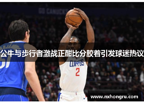 公牛与步行者激战正酣比分胶着引发球迷热议
