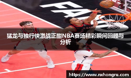 必一猛龙与独行侠激战正酣NBA赛场精彩瞬间回顾与分析
